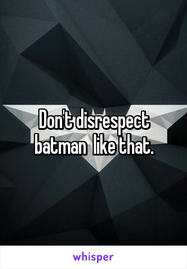 Don't disrespect batman  like that.