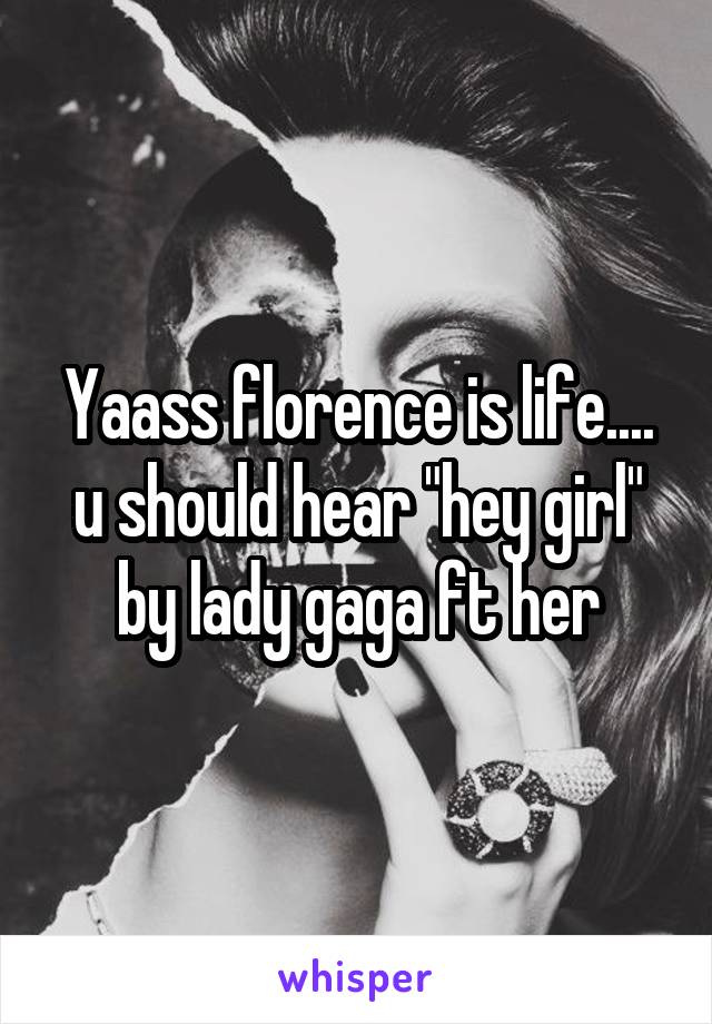 Yaass florence is life.... u should hear "hey girl" by lady gaga ft her
