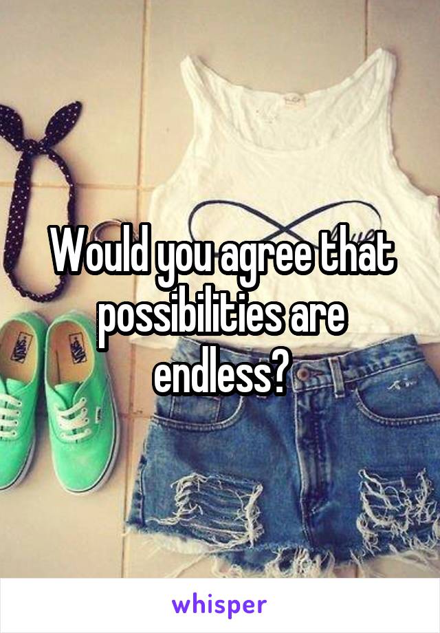 Would you agree that possibilities are endless?