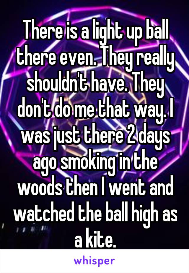 There is a light up ball there even. They really shouldn't have. They don't do me that way. I was just there 2 days ago smoking in the woods then I went and watched the ball high as a kite.