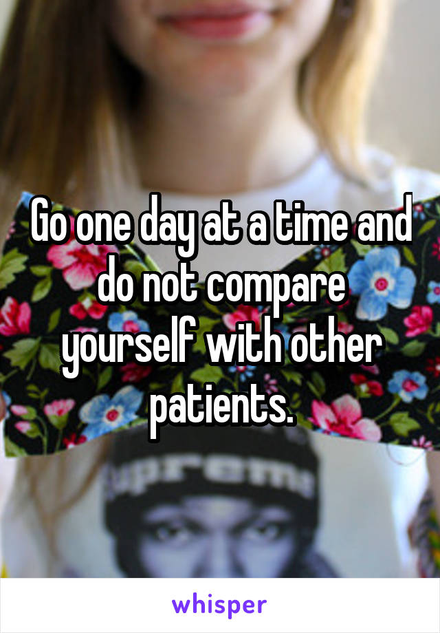 Go one day at a time and do not compare yourself with other patients.