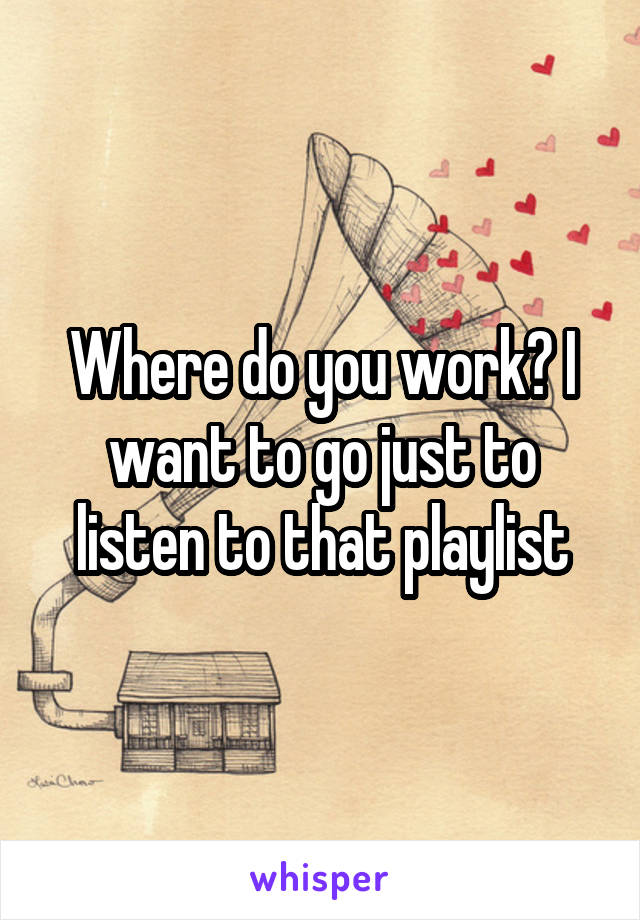 Where do you work? I want to go just to listen to that playlist