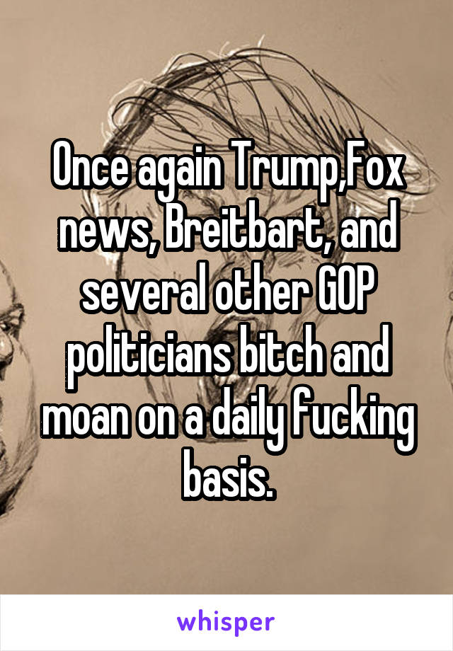 Once again Trump,Fox news, Breitbart, and several other GOP politicians bitch and moan on a daily fucking basis.