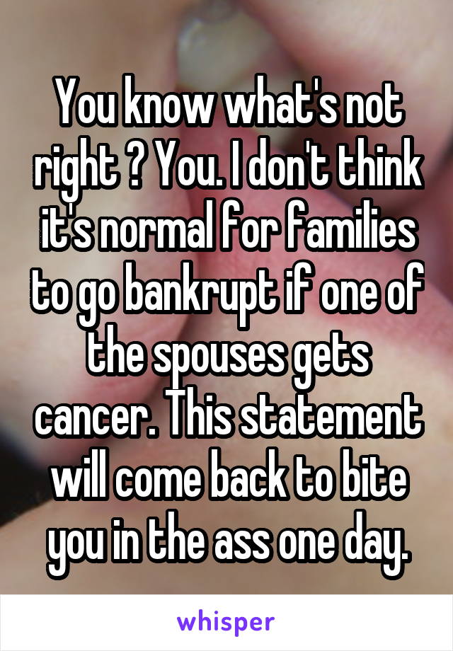 You know what's not right ? You. I don't think it's normal for families to go bankrupt if one of the spouses gets cancer. This statement will come back to bite you in the ass one day.
