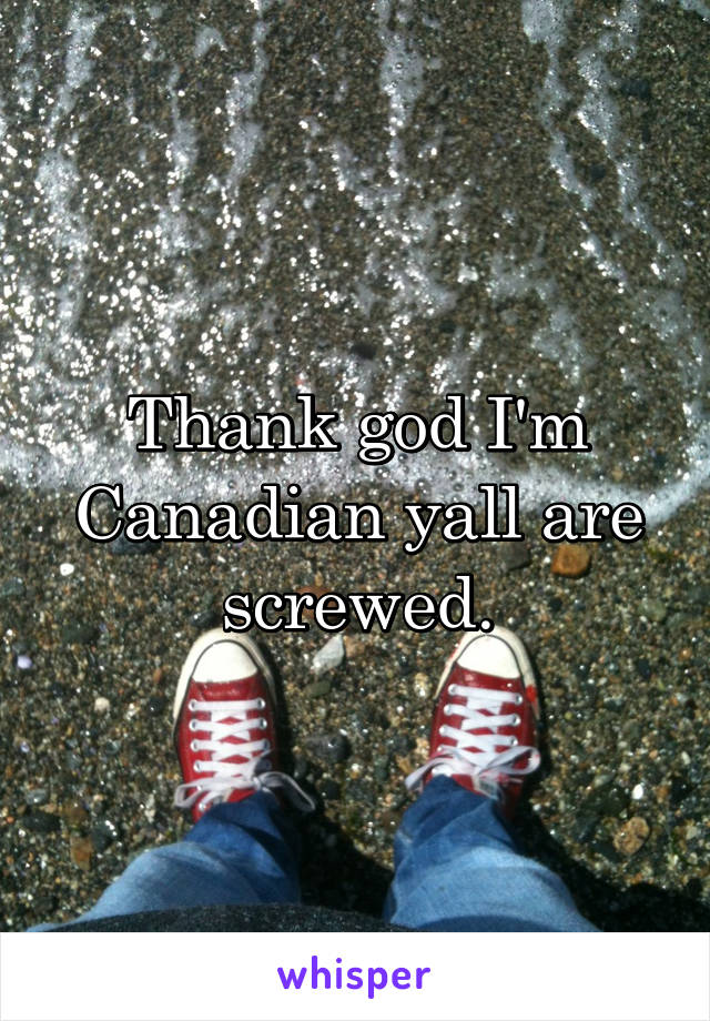 Thank god I'm Canadian yall are screwed.