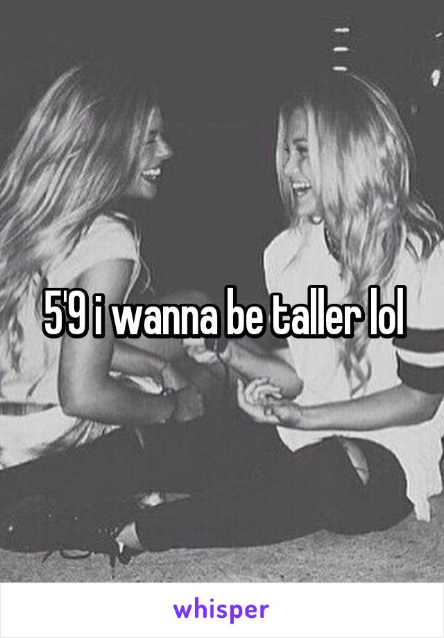 5'9 i wanna be taller lol