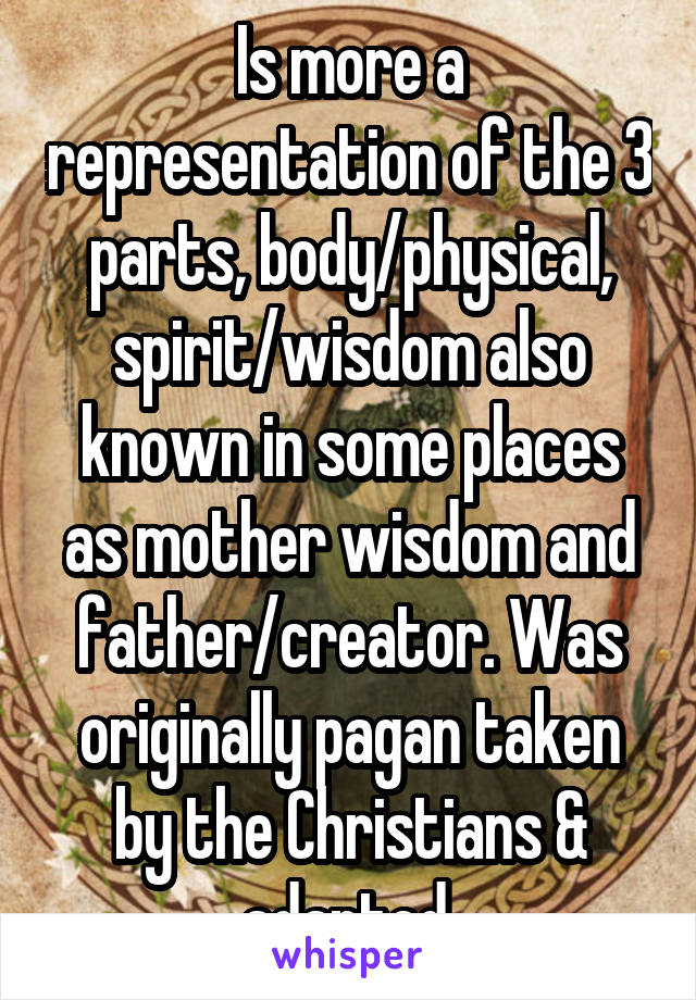 Is more a representation of the 3 parts, body/physical, spirit/wisdom also known in some places as mother wisdom and father/creator. Was originally pagan taken by the Christians & adapted.