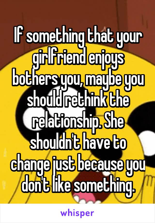 If something that your girlfriend enjoys bothers you, maybe you should rethink the relationship. She shouldn't have to change just because you don't like something.