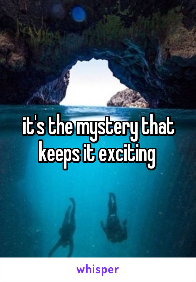 it's the mystery that keeps it exciting 