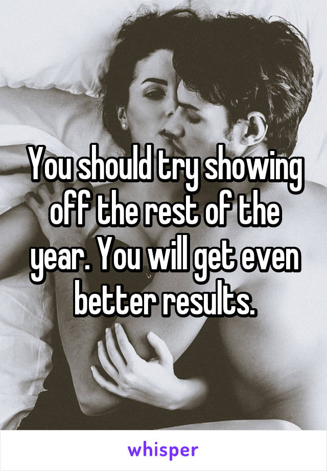 You should try showing off the rest of the year. You will get even better results.