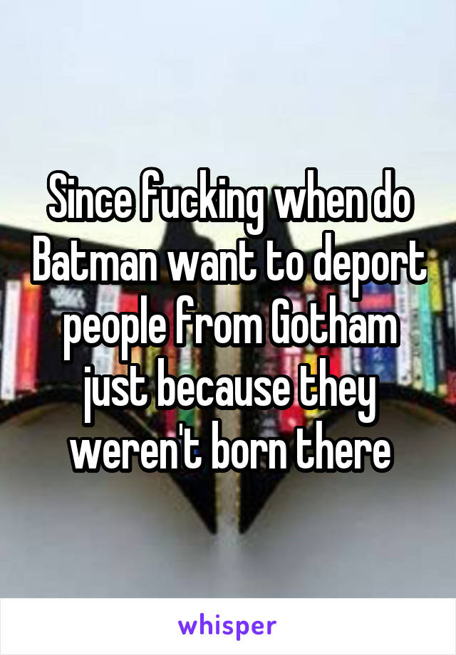 Since fucking when do Batman want to deport people from Gotham just because they weren't born there