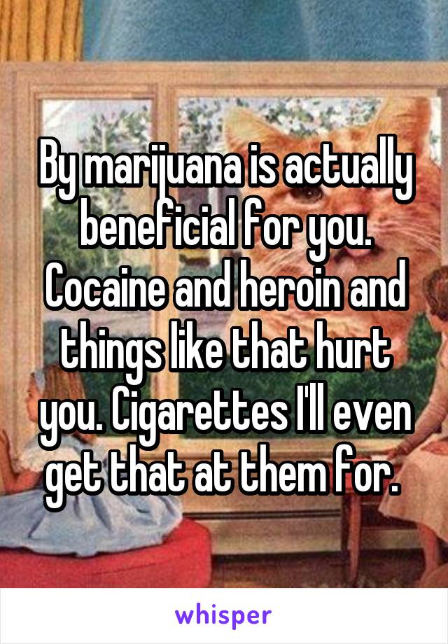 By marijuana is actually beneficial for you. Cocaine and heroin and things like that hurt you. Cigarettes I'll even get that at them for. 