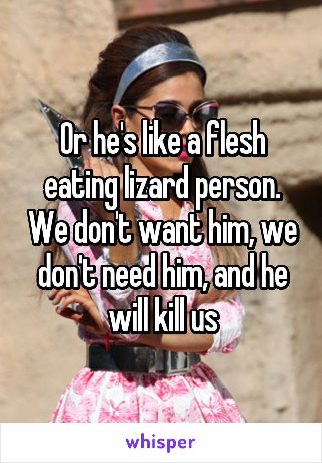 Or he's like a flesh eating lizard person. We don't want him, we don't need him, and he will kill us