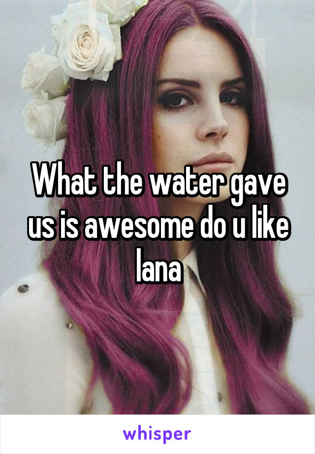 What the water gave us is awesome do u like lana