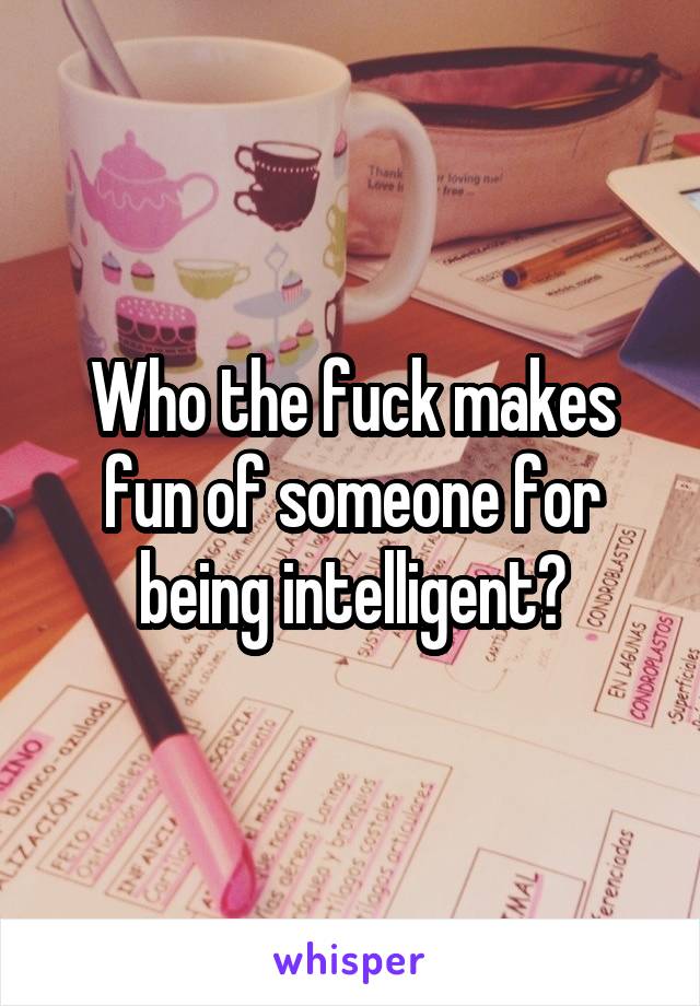Who the fuck makes fun of someone for being intelligent?