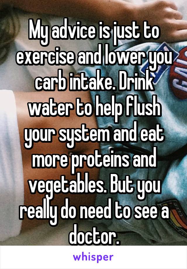 My advice is just to exercise and lower you carb intake. Drink water to help flush your system and eat more proteins and vegetables. But you really do need to see a doctor.