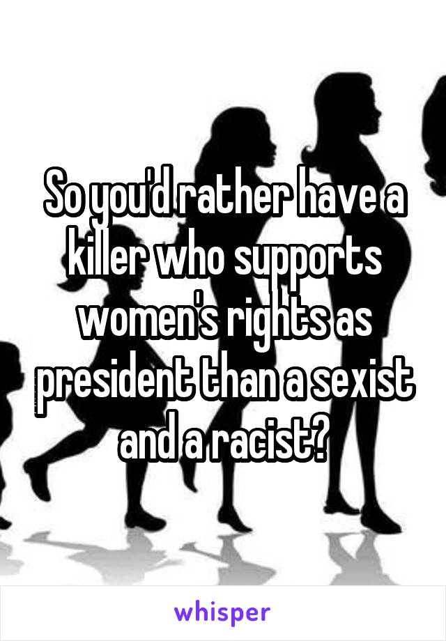 So you'd rather have a killer who supports women's rights as president than a sexist and a racist?