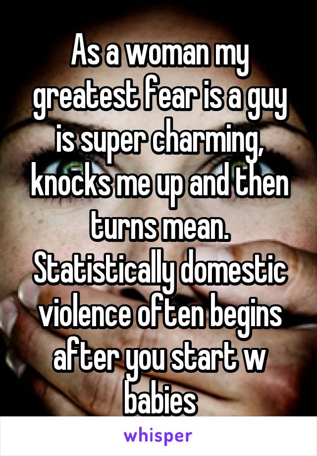 As a woman my greatest fear is a guy is super charming, knocks me up and then turns mean. Statistically domestic violence often begins after you start w babies