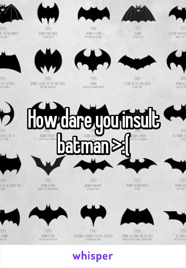 How dare you insult batman >:(