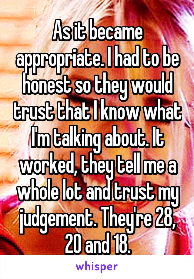 As it became appropriate. I had to be honest so they would trust that I know what I'm talking about. It worked, they tell me a whole lot and trust my judgement. They're 28, 20 and 18.