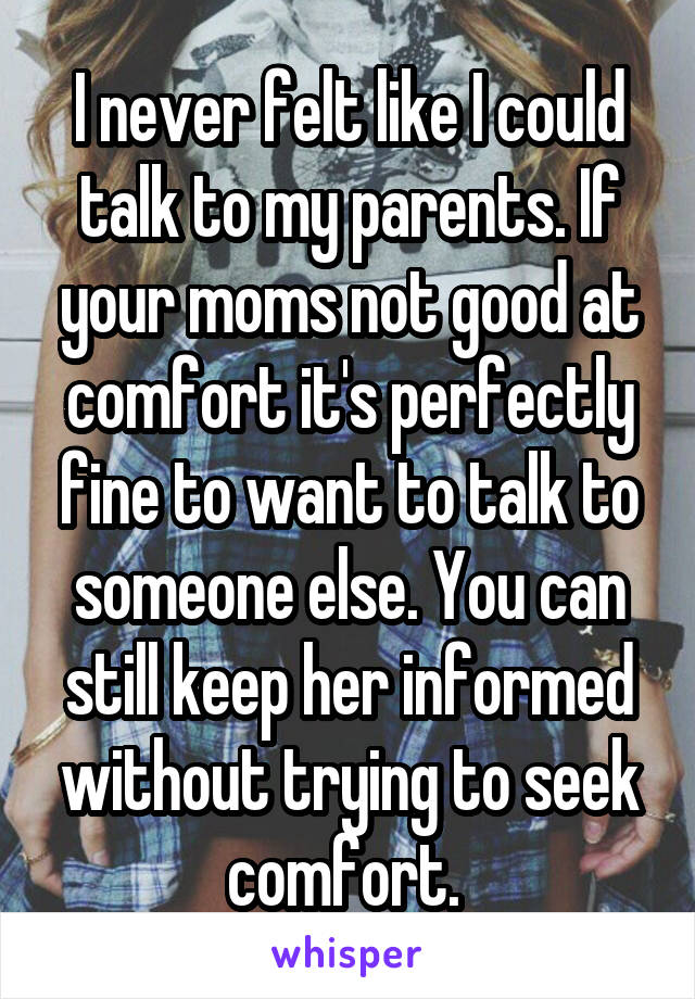 I never felt like I could talk to my parents. If your moms not good at comfort it's perfectly fine to want to talk to someone else. You can still keep her informed without trying to seek comfort. 