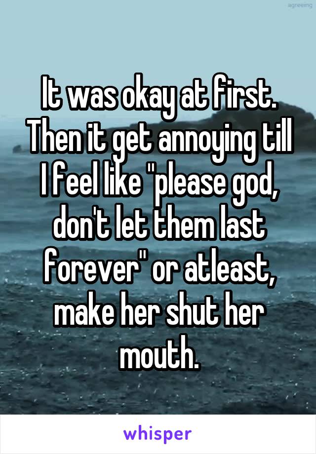 It was okay at first. Then it get annoying till I feel like "please god, don't let them last forever" or atleast, make her shut her mouth.