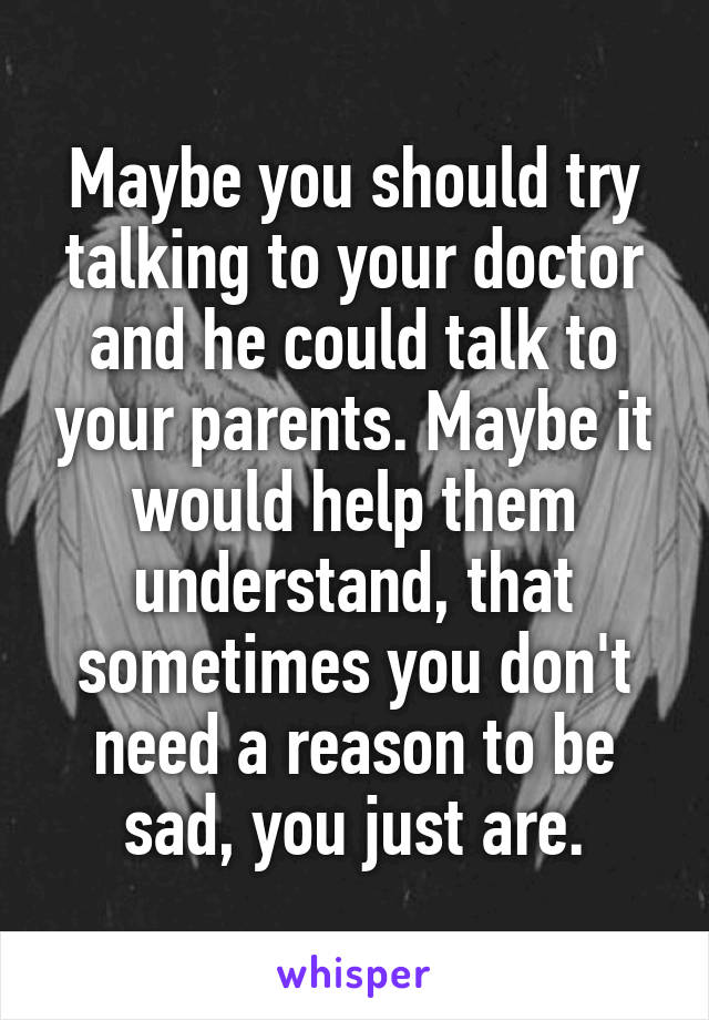 Maybe you should try talking to your doctor and he could talk to your parents. Maybe it would help them understand, that sometimes you don't need a reason to be sad, you just are.