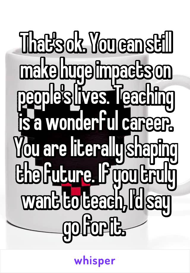 That's ok. You can still make huge impacts on people's lives. Teaching is a wonderful career. You are literally shaping the future. If you truly want to teach, I'd say go for it. 