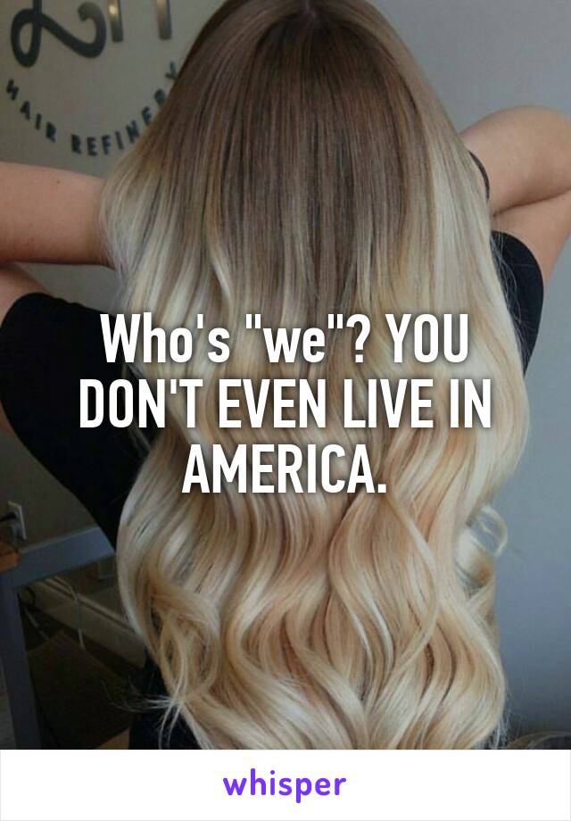 Who's "we"? YOU DON'T EVEN LIVE IN AMERICA.