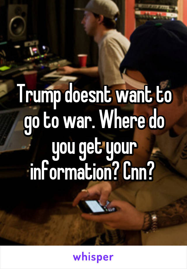 Trump doesnt want to go to war. Where do you get your information? Cnn? 