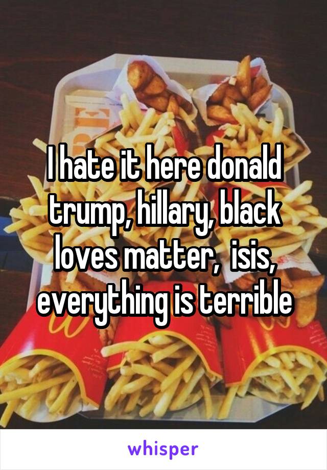 I hate it here donald trump, hillary, black loves matter,  isis, everything is terrible