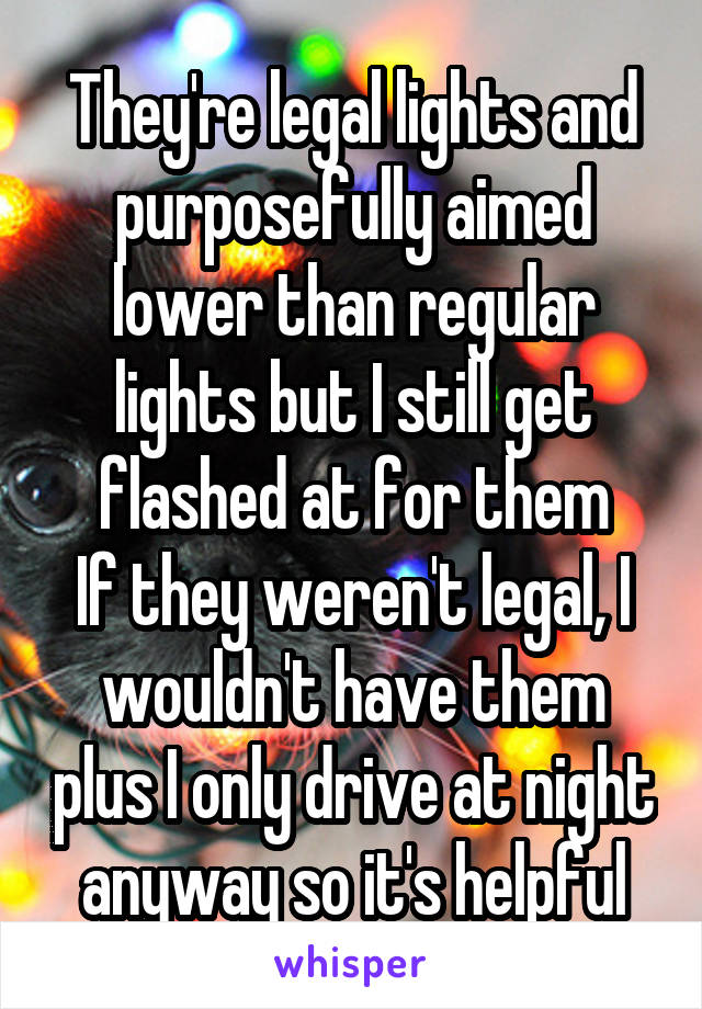 They're legal lights and purposefully aimed lower than regular lights but I still get flashed at for them
If they weren't legal, I wouldn't have them plus I only drive at night anyway so it's helpful