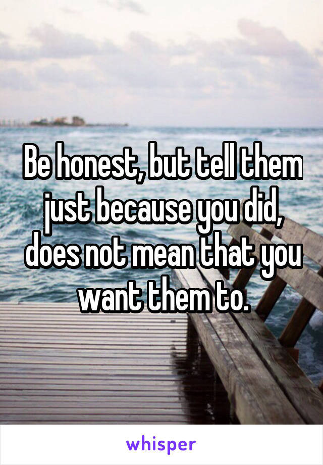 Be honest, but tell them just because you did, does not mean that you want them to.