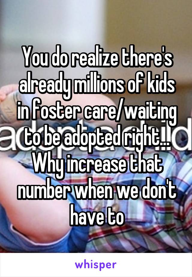 You do realize there's already millions of kids in foster care/waiting to be adopted right... Why increase that number when we don't have to