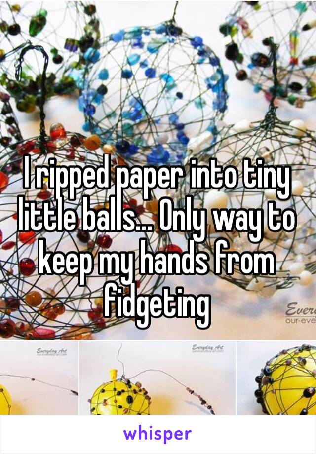 I ripped paper into tiny little balls… Only way to keep my hands from fidgeting