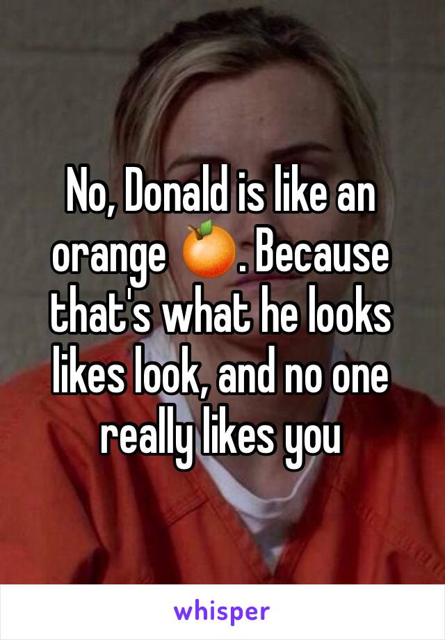 No, Donald is like an orange 🍊. Because that's what he looks likes look, and no one really likes you 