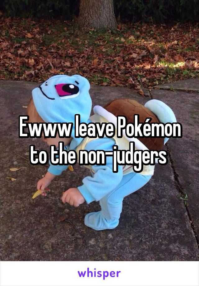 Ewww leave Pokémon to the non-judgers 