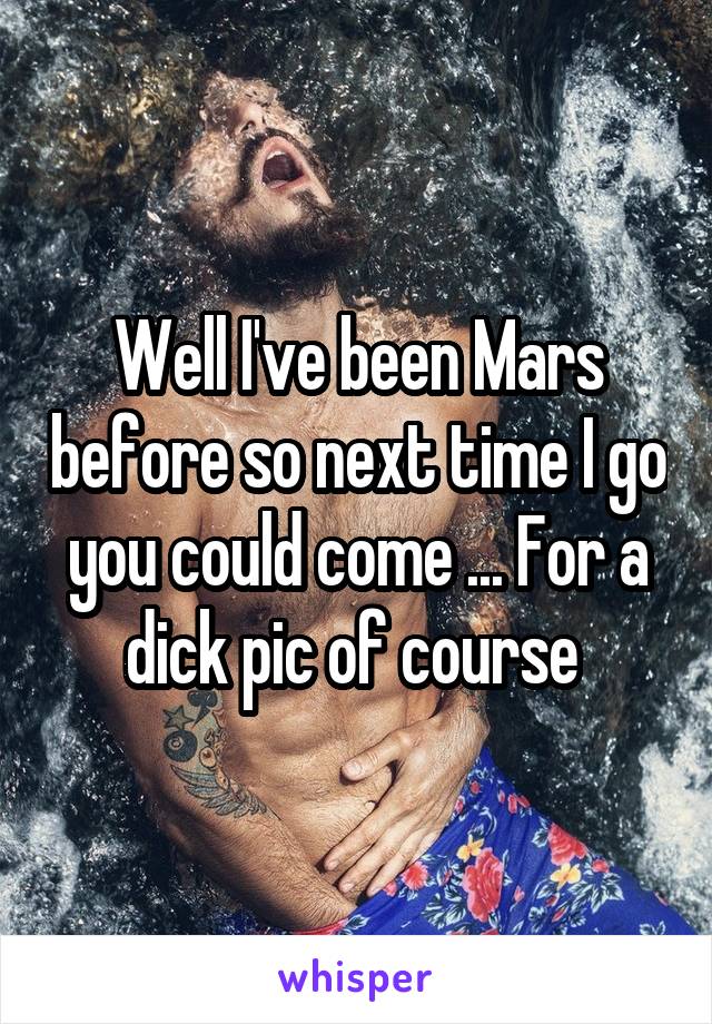 Well I've been Mars before so next time I go you could come ... For a dick pic of course 