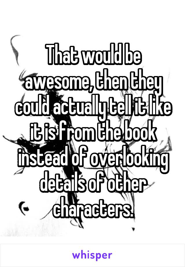 That would be awesome, then they could actually tell it like it is from the book instead of overlooking details of other characters.
