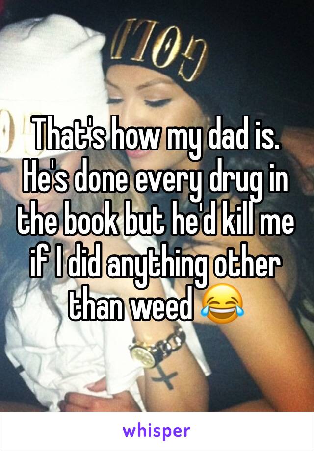 That's how my dad is. He's done every drug in the book but he'd kill me if I did anything other than weed 😂