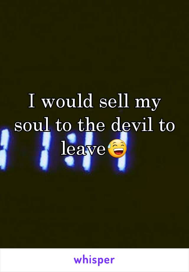 I would sell my soul to the devil to leave😅