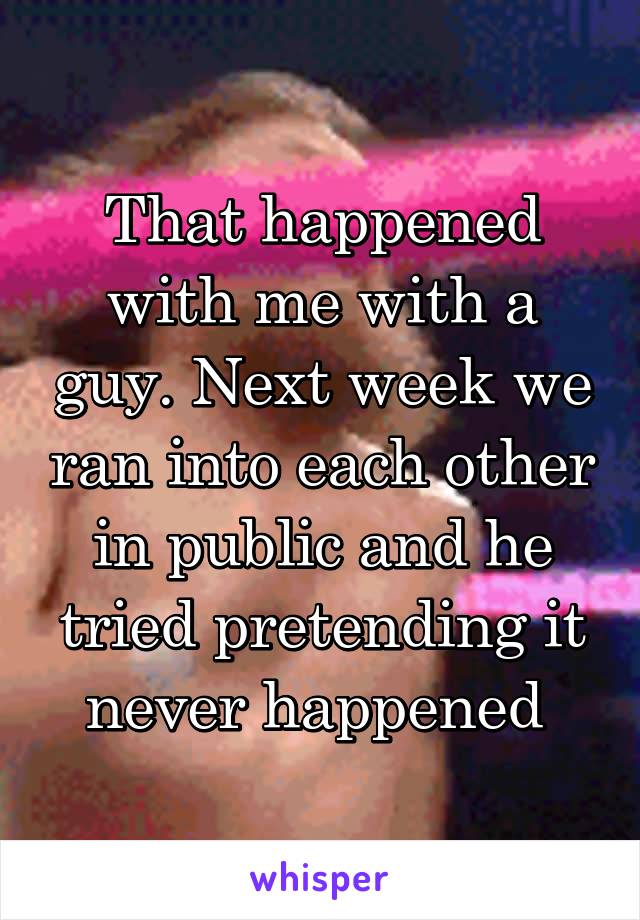 That happened with me with a guy. Next week we ran into each other in public and he tried pretending it never happened 
