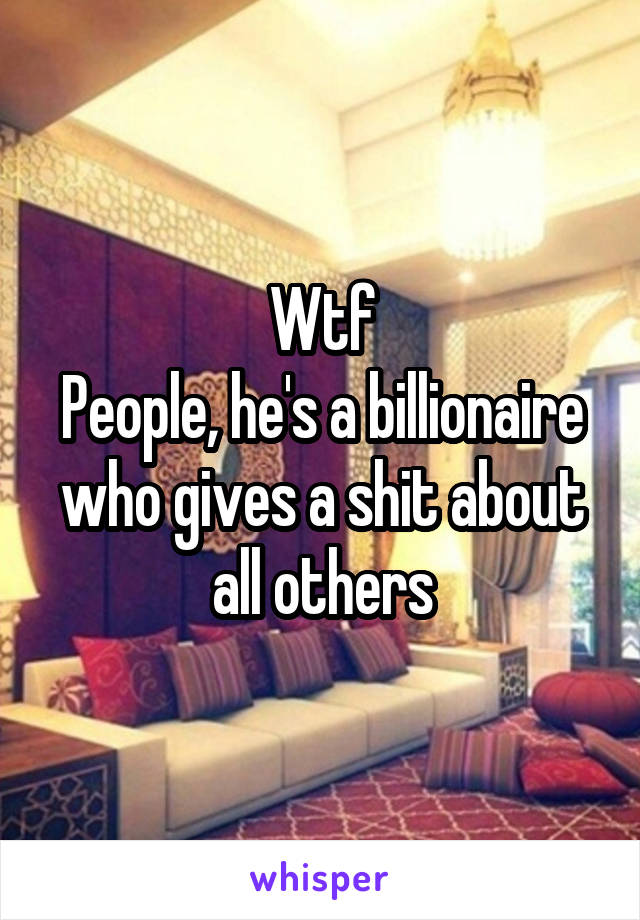 Wtf
People, he's a billionaire who gives a shit about all others