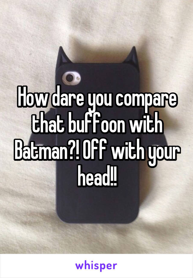 How dare you compare that buffoon with Batman?! Off with your head!!