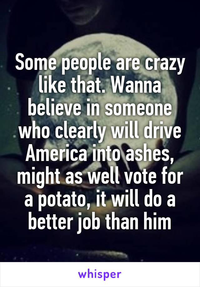 Some people are crazy like that. Wanna believe in someone who clearly will drive America into ashes, might as well vote for a potato, it will do a better job than him