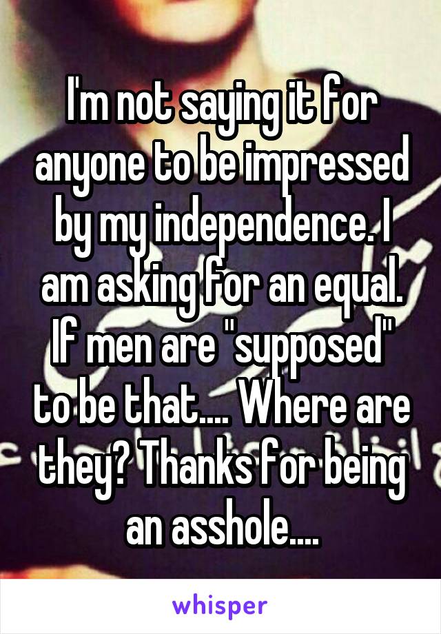 I'm not saying it for anyone to be impressed by my independence. I am asking for an equal. If men are "supposed" to be that.... Where are they? Thanks for being an asshole....