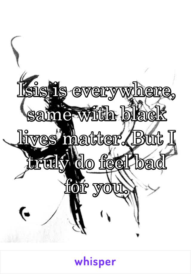 Isis is everywhere, same with black lives matter. But I truly do feel bad for you.