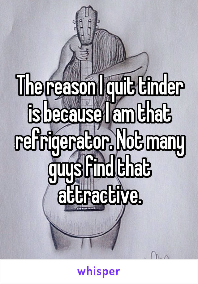 The reason I quit tinder is because I am that refrigerator. Not many guys find that attractive.