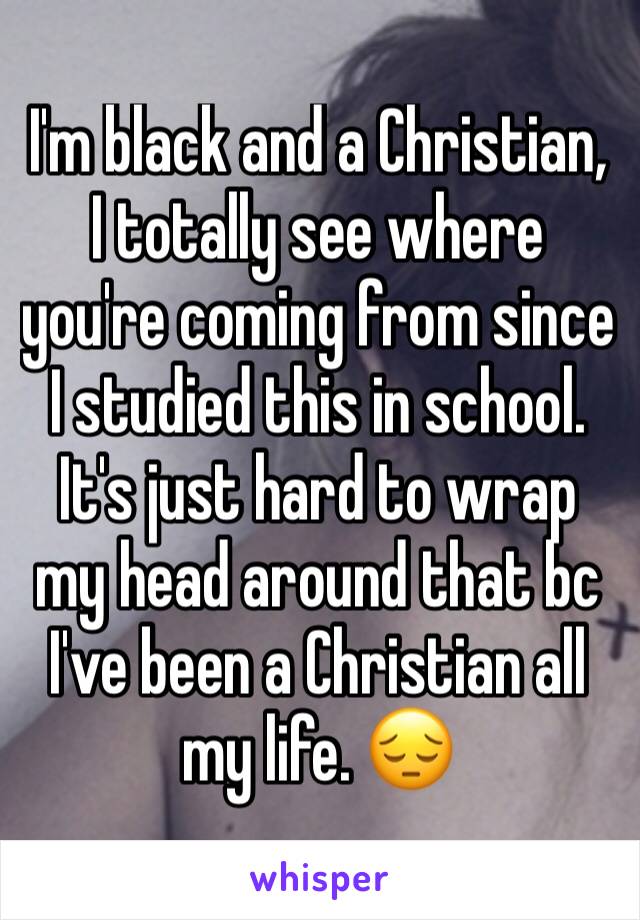 I'm black and a Christian, I totally see where you're coming from since I studied this in school. It's just hard to wrap my head around that bc I've been a Christian all my life. 😔