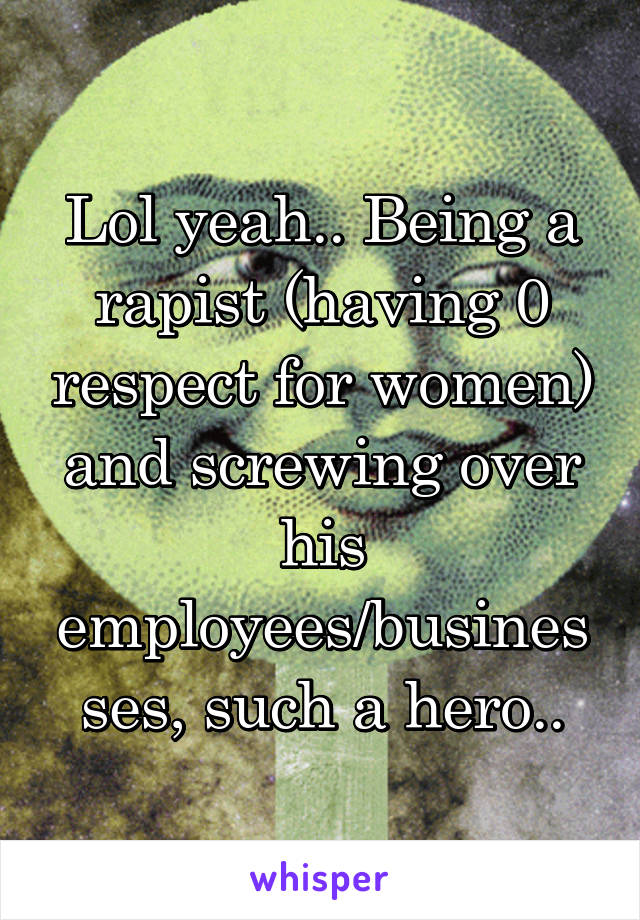 Lol yeah.. Being a rapist (having 0 respect for women) and screwing over his employees/businesses, such a hero..